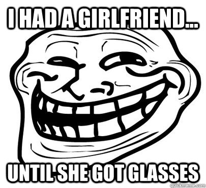 I had a girlfriend... Until she got glasses  Girlfriend