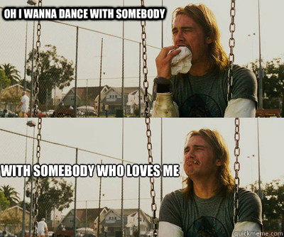 oh I wanna dance with somebody  With somebody who loves me   First World Stoner Problems