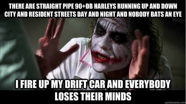 There are straight pipe 90+db Harleys running up and down city and resident streets day and night and nobody bats an eye I fire up my drift car AND EVERYBODY LOSES THEIR MINDS  Joker Mind Loss