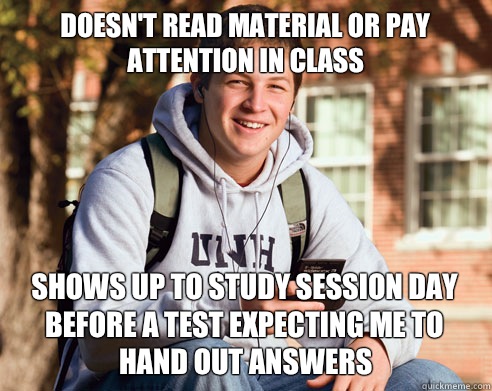 Doesn't read material or pay attention in class Shows up to study session day before a test expecting me to hand out answers   College Freshman