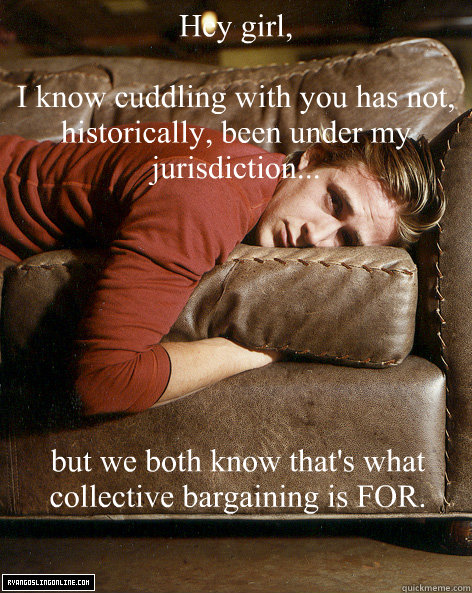 Hey girl,

I know cuddling with you has not, historically, been under my jurisdiction... but we both know that's what collective bargaining is FOR. - Hey girl,

I know cuddling with you has not, historically, been under my jurisdiction... but we both know that's what collective bargaining is FOR.  Ryan Gosling Hey Girl