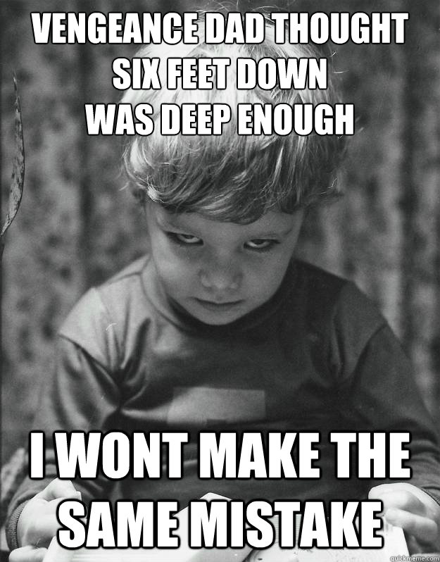 Vengeance Dad thought six feet down 
was deep enough i wont make the same mistake  Vengeance Kid