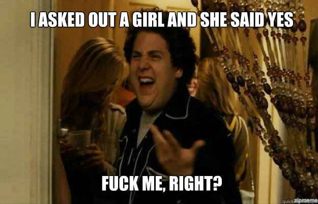 I asked out a girl and she said yes FUCK ME, RIGHT? - I asked out a girl and she said yes FUCK ME, RIGHT?  fuck me right