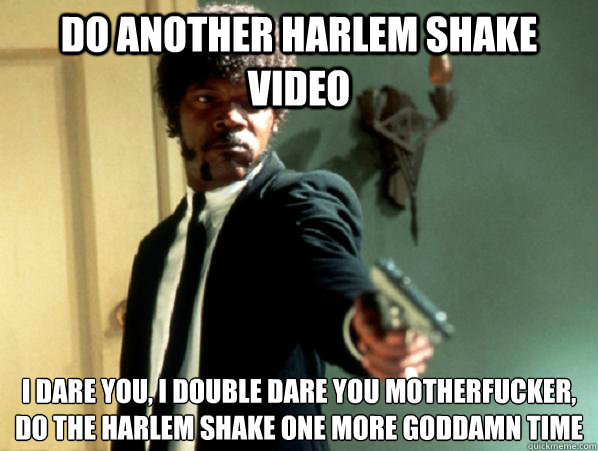 do another harlem shake video i dare you, i double dare you motherfucker, do the harlem shake one more Goddamn time   Say It Again Sam