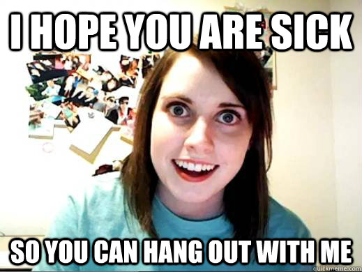 I hope you are sick so you can hang out with me   