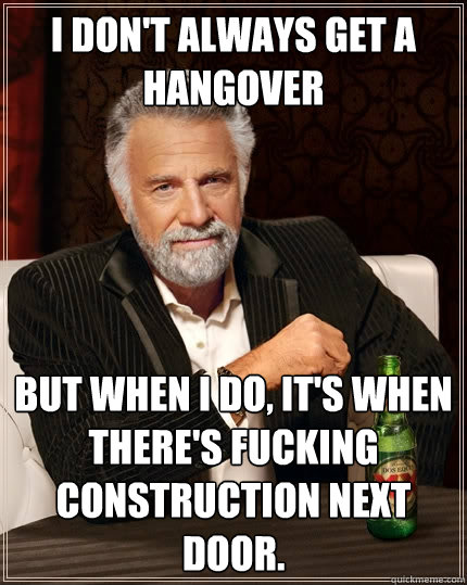 I don't always get a hangover But when I do, it's when there's fucking construction next door.  The Most Interesting Man In The World