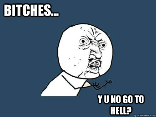 Y U NO GO TO HELL? BITCHES...  Y U No
