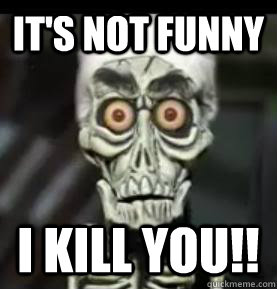 It's not funny I kill you!!  