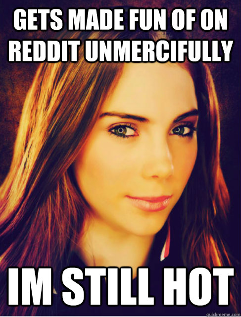 Gets made fun of on Reddit unmercifully Im still hot  