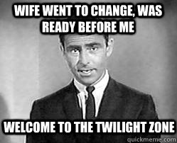 wife went to change, was ready before me welcome to the twilight zone  Twilight zone