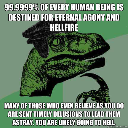 99.9999% of every human being is destined for eternal agony and hellfire many of those who even believe as you do are sent timely delusions to lead them astray. you are likely going to hell. - 99.9999% of every human being is destined for eternal agony and hellfire many of those who even believe as you do are sent timely delusions to lead them astray. you are likely going to hell.  Calvinist Philosoraptor