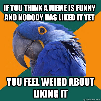 if you think a meme is funny and nobody has liked it yet you feel weird about liking it  Paranoid Parrot