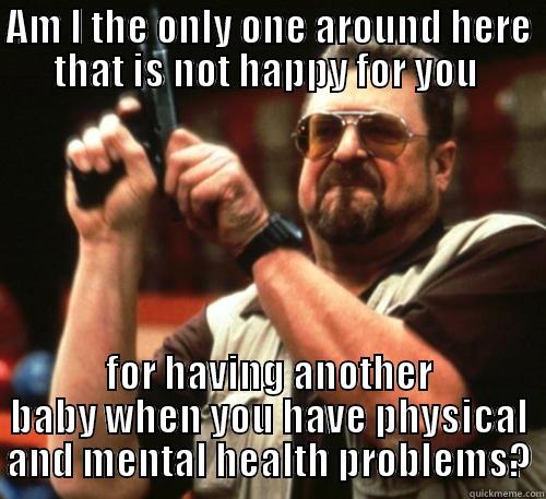 AM I THE ONLY ONE AROUND HERE THAT IS NOT HAPPY FOR YOU  FOR HAVING ANOTHER BABY WHEN YOU HAVE PHYSICAL AND MENTAL HEALTH PROBLEMS? Am I The Only One Around Here