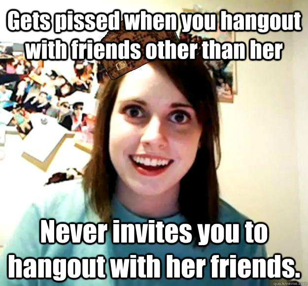 Gets pissed when you hangout with friends other than her Never invites you to hangout with her friends.    