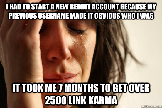I had to start a new Reddit account because my previous username made it obvious who I was It took me 7 months to get over 2500 link karma  First World Problems