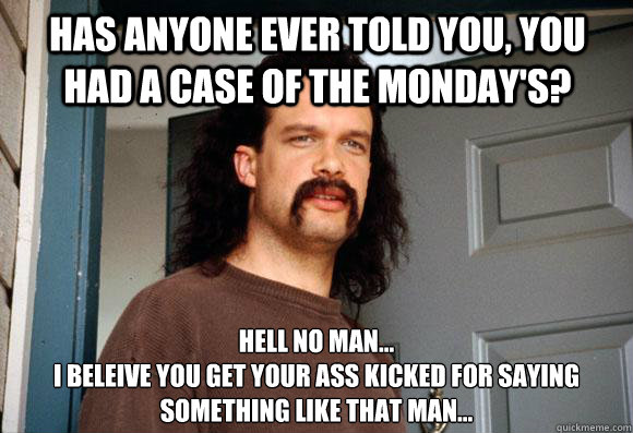 has anyone ever told you, you had a case of the monday's? hell no man...
i beleive you get your ass kicked for saying something like that man... - has anyone ever told you, you had a case of the monday's? hell no man...
i beleive you get your ass kicked for saying something like that man...  Misc