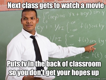 Next class gets to watch a movie  Puts tv in the back of classroom so you don't get your hopes up   Good Guy Teacher
