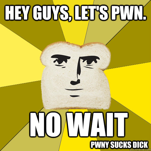 Hey guys, let's pwn. no wait Pwny sucks dick  Breadfriend