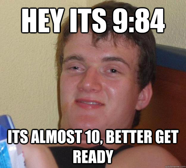 Hey its 9:84 Its almost 10, better get ready  10 Guy