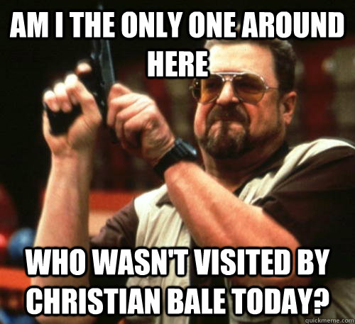 Am i the only one around here Who wasn't visited by Christian Bale today?   Am I The Only One Around Here