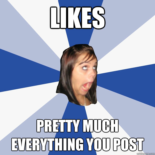 Likes pretty much everything you post  Annoying Facebook Girl
