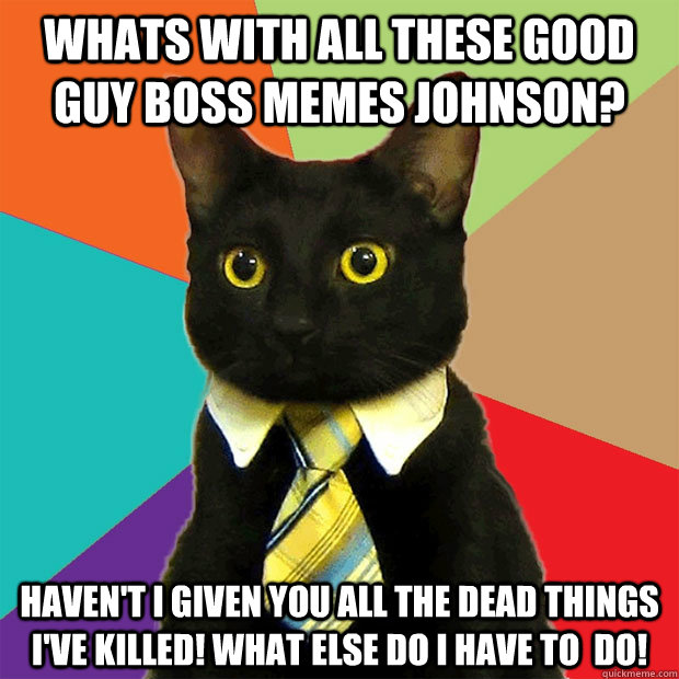 Whats with all these Good Guy Boss memes Johnson? Haven't I given you all the dead things I've killed! What else do I have to  do! - Whats with all these Good Guy Boss memes Johnson? Haven't I given you all the dead things I've killed! What else do I have to  do!  Business Cat