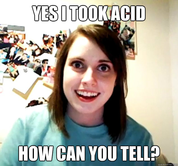 yes i took acid how can you tell?  Overly Attached Girlfriend