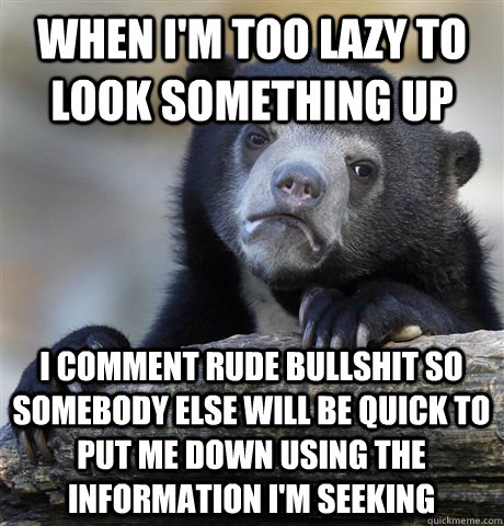 when i'm too lazy to look something up i comment rude bullshit so somebody else will be quick to put me down using the information i'm seeking  Confession Bear