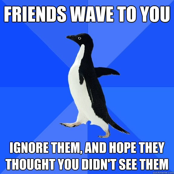 friends wave to you ignore them, and hope they thought you didn't see them  Socially Awkward Penguin