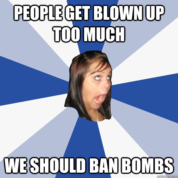 people get blown up too much we should ban bombs  Annoying Facebook Girl