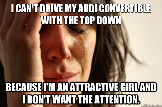 I can't drive my Audi Convertible with the top down because I'm an attractive girl and I don't want the attention.  First World Problems