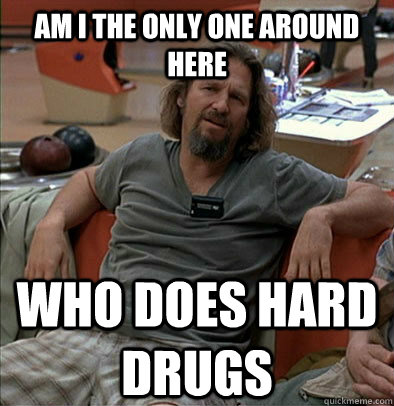 Am I the only one around here Who does hard drugs  The Dude