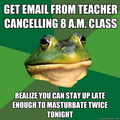 Get Email from teacher cancelling 8 a.m. class Realize you can stay up late enough to masturbate twice tonight  Foul Bachelor Frog