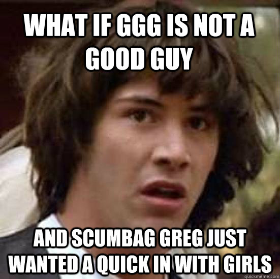 what if ggg is not a good guy and Scumbag greg just wanted a quick in with girls  conspiracy keanu