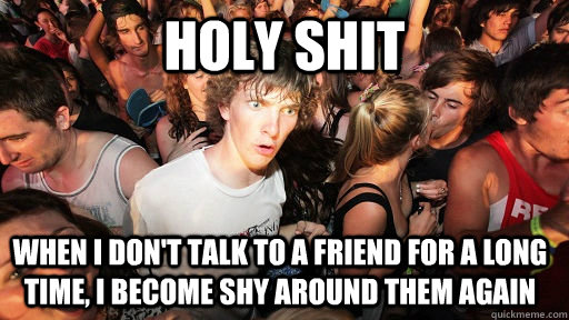 HOLY SHIT WHEN I DON'T TALK TO A FRIEND FOR A LONG TIME, I BECOME SHY AROUND THEM AGAIN  Sudden Clarity Clarence