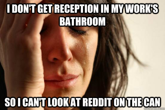 I don't get reception in my work's bathroom so I can't look at Reddit on the can  First World Problems