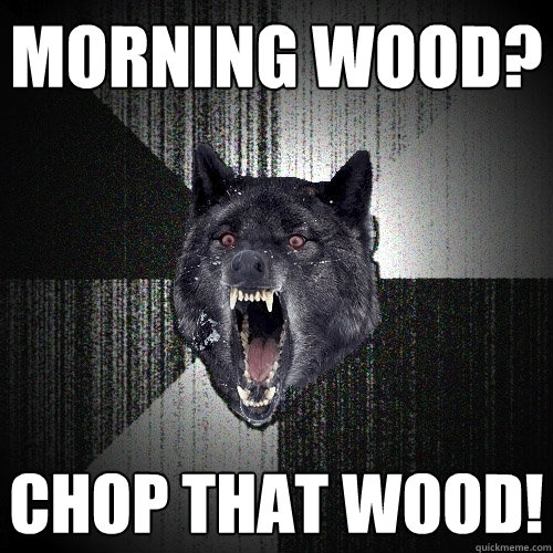 MORNING WOOD? CHOP THAT WOOD!  Insanity Wolf