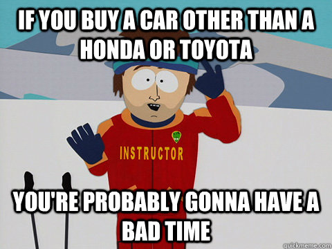 If you buy a car other than a Honda or Toyota you're probably gonna have a bad time  Youre gonna have a bad time