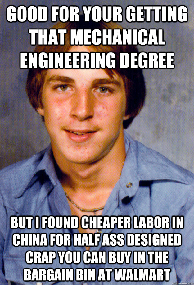 good for your getting that mechanical engineering degree but i found cheaper labor in china for half ass designed crap you can buy in the bargain bin at walmart - good for your getting that mechanical engineering degree but i found cheaper labor in china for half ass designed crap you can buy in the bargain bin at walmart  Old Economy Steven