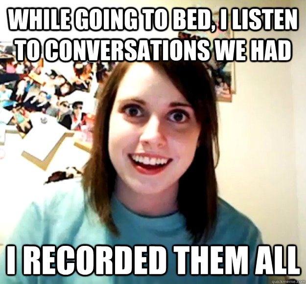While going to bed, i listen to conversations we had  I recorded them all   Overly Attached Girlfriend