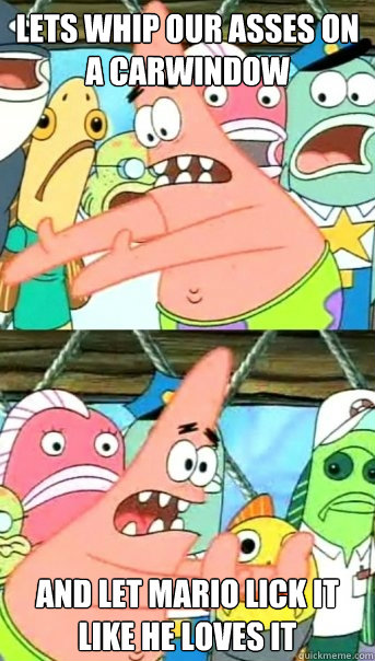 lets whip our asses on a carwindow and let mario lick it like he loves it  Push it somewhere else Patrick