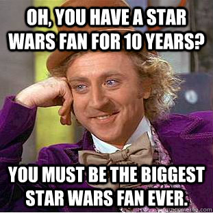 Oh, you have a star wars fan for 10 years? You must be the biggest star wars fan ever.  Condescending Wonka