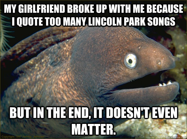 My girlfriend broke up with me because I quote too many Lincoln Park Songs but in the end, it doesn't even matter.  Bad Joke Eel