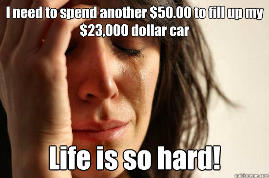 I need to spend another $50.00 to fill up my $23,000 dollar car Life is so hard!   First World Problems