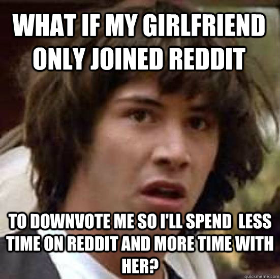 What if my girlfriend only joined Reddit to downvote me so i'll spend  less time on Reddit and more time with her?  conspiracy keanu