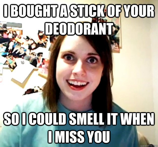 I bought a stick of your deodorant So I could smell it when i miss you  Overly Attached Girlfriend