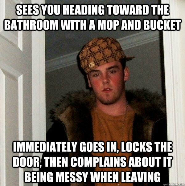 Sees you heading toward the bathroom with a mop and bucket Immediately goes in, locks the door, then complains about it being messy when leaving  Scumbag Steve