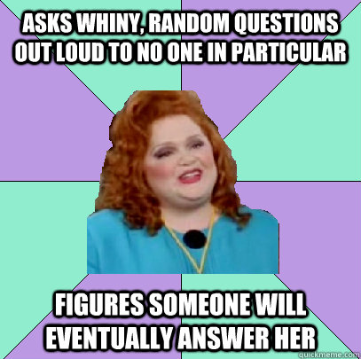 Asks whiny, random questions out loud to no one in particular Figures someone will eventually answer her - Asks whiny, random questions out loud to no one in particular Figures someone will eventually answer her  Misc