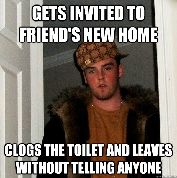 gets invited to friend's new home clogs the toilet and leaves without telling anyone - gets invited to friend's new home clogs the toilet and leaves without telling anyone  Scumbag Steve