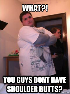 What?! you guys dont have shoulder butts?  The Most Pathetic Man In The World